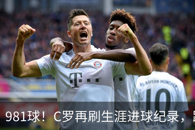 981球！C罗再刷生涯进球纪录，距离千球神迹仅剩19球